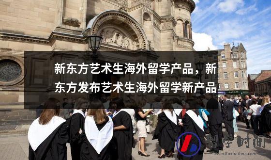 新东方艺术生海外留学产品，新东方发布艺术生海外留学新产品