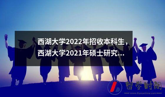 西湖大学2022年招收本科生，西湖大学2021年硕士研究生招生计划