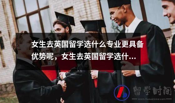 女生去英国留学选什么专业更具备优势呢，女生去英国留学选什么专业更具备优势和优势