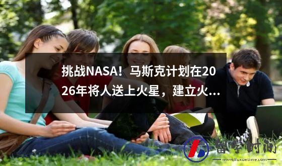 挑战NASA！马斯克计划在2026年将人送上火星，建立火星文明。