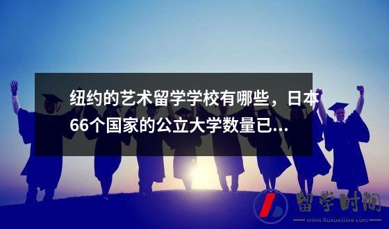纽约的艺术留学学校有哪些，日本66个国家的公立大学数量已经公布！哪个大学最受欢迎？
