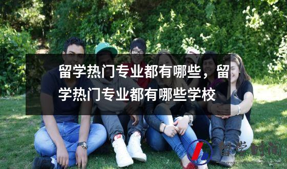 留学热门专业都有哪些，留学热门专业都有哪些学校