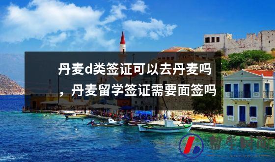丹麦d类签证可以去丹麦吗，丹麦留学签证需要面签吗