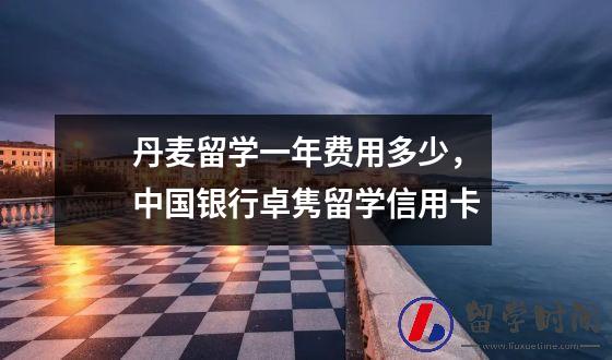 丹麦留学一年费用多少，中国银行卓隽留学信用卡