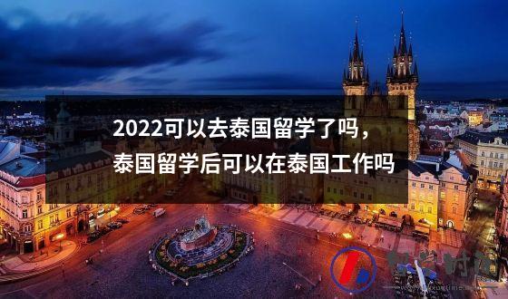 2022可以去泰国留学了吗，泰国留学后可以在泰国工作吗
