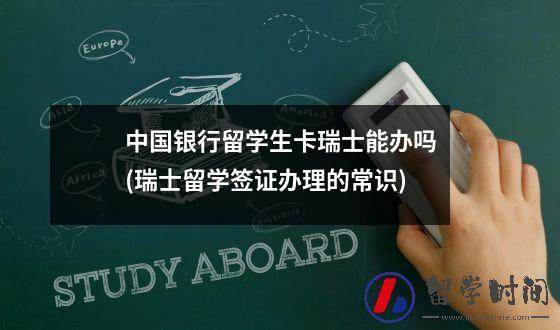 中国银行留学生卡瑞士能办吗(瑞士留学签证办理的常识)