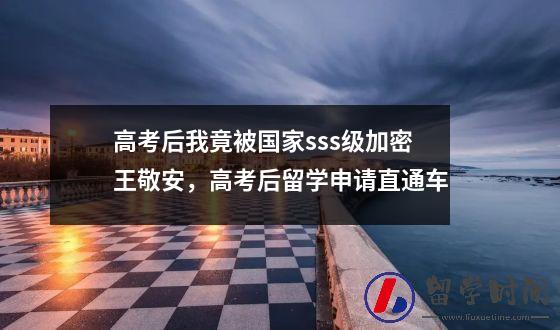 高考后我竟被国家sss级加密王敬安，高考后留学申请直通车