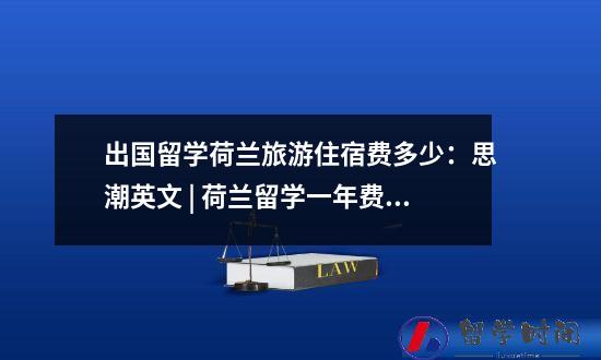 出国留学荷兰旅游住宿费多少：思潮英文 | 荷兰留学一年费用清单 自费去荷兰留学大概多少钱