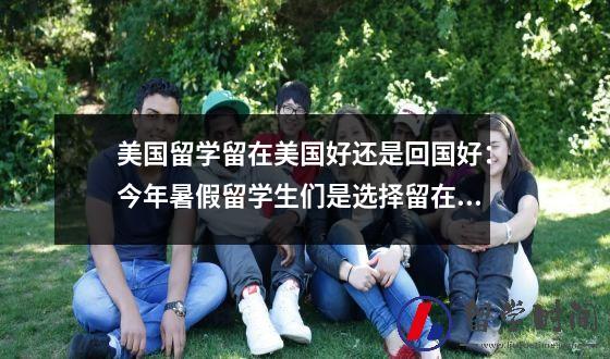 美国留学留在美国好还是回国好：今年暑假留学生们是选择留在国外还是回国？应该注意些什么？