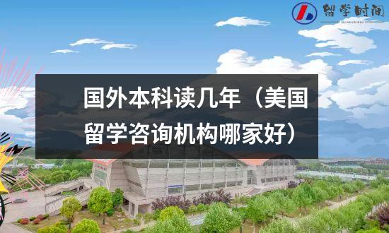 国外本科读几年（美国留学咨询机构哪家好）