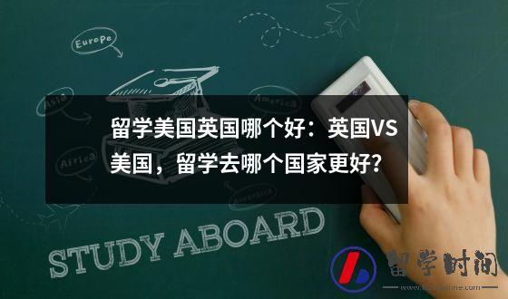 留学美国英国哪个好：英国VS美国，留学去哪个国家更好？