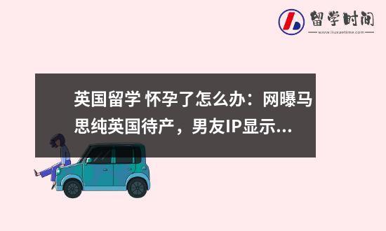 英国留学 怀孕了怎么办：网曝马思纯英国待产，男友IP显示在英国，真怀了？