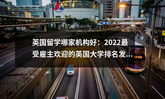 英国留学哪家机构好：2022最受雇主欢迎的英国大学排名发布！留学生选校良心参考？