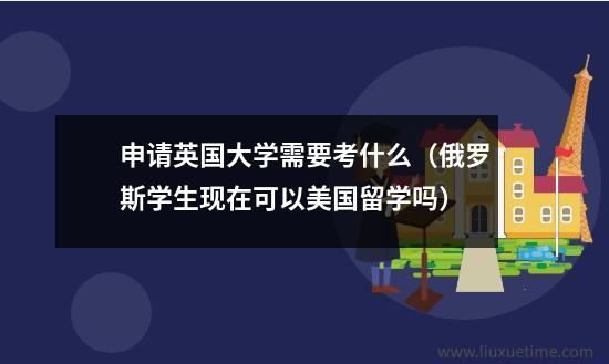 申请英国大学需要考什么（俄罗斯学生现在可以美国留学吗）