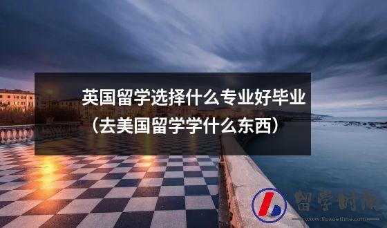 英国留学选择什么专业好毕业（去美国留学学什么东西）