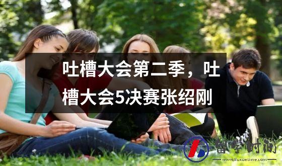 吐槽大会第二季，吐槽大会5决赛张绍刚