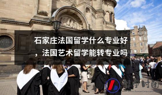 石家庄法国留学什么专业好，法国艺术留学能转专业吗