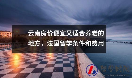 云南房价便宜又适合养老的地方，法国留学条件和费用