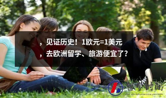，见证历史！1欧元=1美元，去欧洲留学、旅游便宜了？