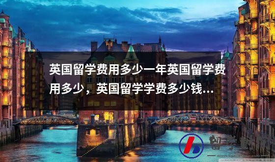 英国留学费用多少一年英国留学费用多少，英国留学学费多少钱一年