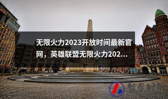 无限火力2023开放时间最新官网，英雄联盟无限火力2023开放时间