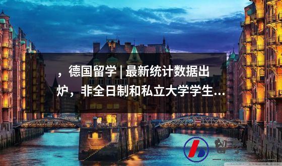 ，德国留学 | 最新统计数据出炉，非全日制和私立大学学生人数在上升