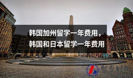 韩国加州留学一年费用，韩国和日本留学一年费用