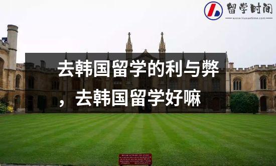 去韩国留学的利与弊，去韩国留学好嘛