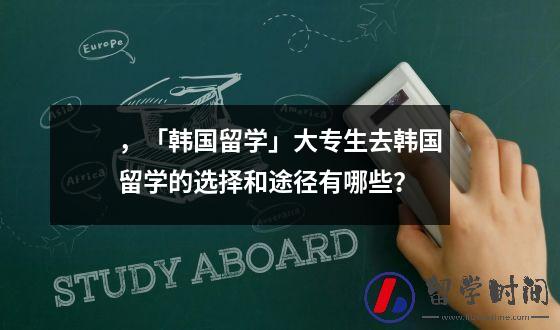 ，「韩国留学」大专生去韩国留学的选择和途径有哪些？