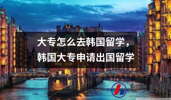 大专怎么去韩国留学，韩国大专申请出国留学