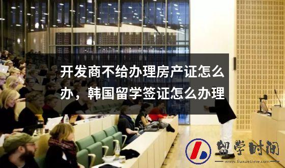开发商不给办理房产证怎么办，韩国留学签证怎么办理