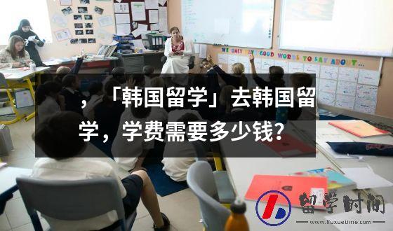 ，「韩国留学」去韩国留学，学费需要多少钱？