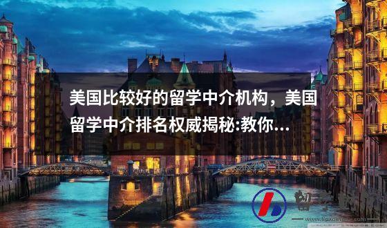 美国比较好的留学中介机构，美国留学中介排名权威揭秘:教你如何选择美国留学中介