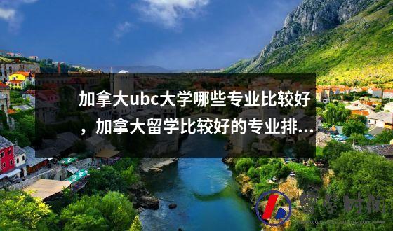 加拿大ubc大学哪些专业比较好，加拿大留学比较好的专业排名