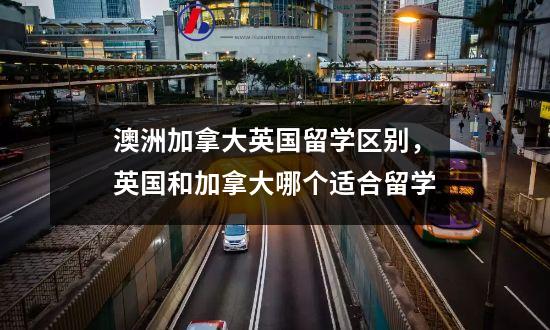 澳洲加拿大英国留学区别，英国和加拿大哪个适合留学