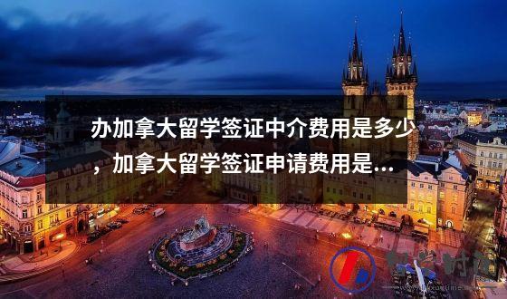 办加拿大留学签证中介费用是多少，加拿大留学签证申请费用是多少