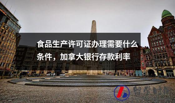 食品生产许可证办理需要什么条件，加拿大银行存款利率