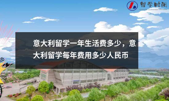 意大利留学一年生活费多少，意大利留学每年费用多少人民币