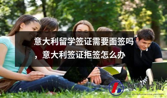 意大利留学签证需要面签吗，意大利签证拒签怎么办