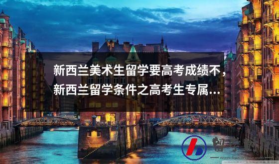 新西兰美术生留学要高考成绩不，新西兰留学条件之高考生专属攻略