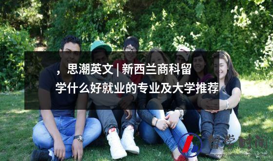 ，思潮英文 | 新西兰商科留学什么好就业的专业及大学推荐